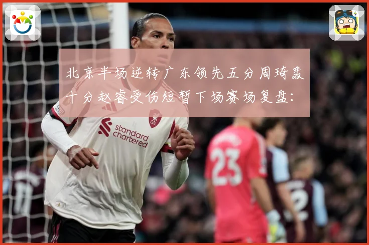 北京半场逆转广东领先五分周琦轰十分赵睿受伤短暂下场赛场复盘：最新赛事动态与深度分析