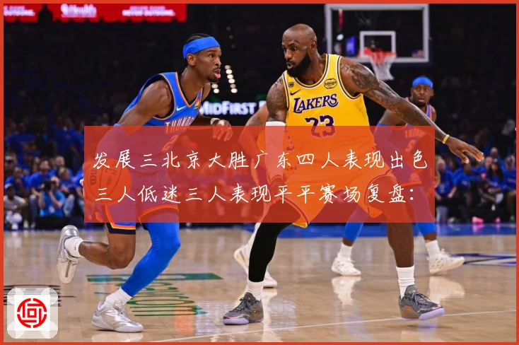 发展三北京大胜广东四人表现出色三人低迷三人表现平平赛场复盘：最新赛事动态与深度分析