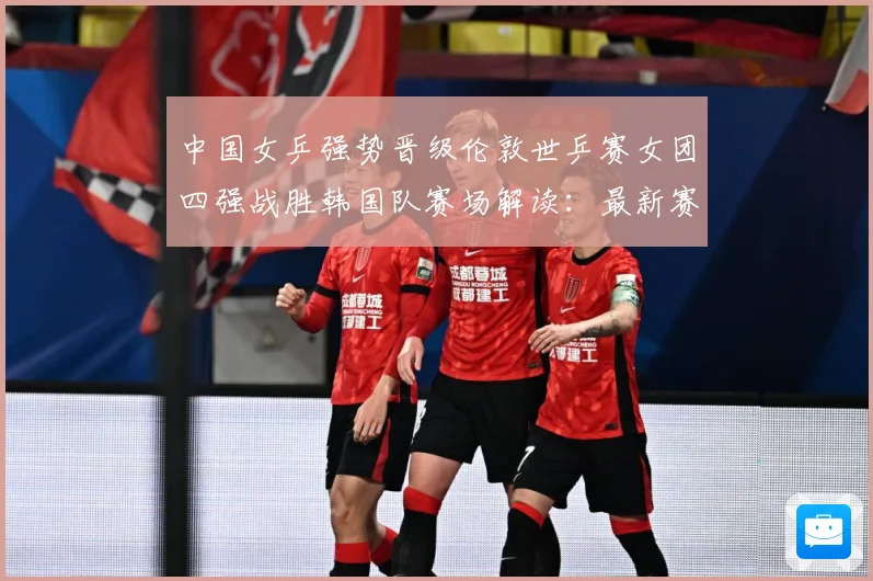 中国女乒强势晋级伦敦世乒赛女团四强战胜韩国队赛场解读：最新赛事动态与深度分析