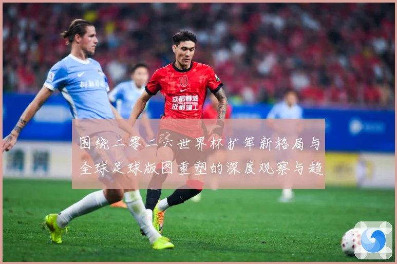 围绕二零二六世界杯扩军新格局与全球足球版图重塑的深度观察与趋数据研判：最新赛事动态与深度分析