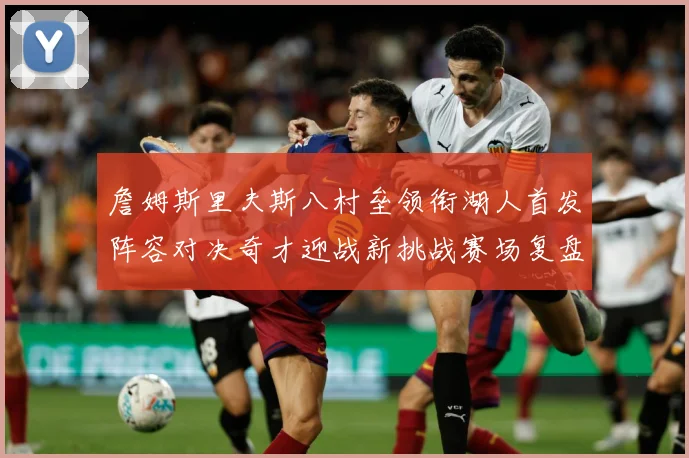 詹姆斯里夫斯八村垒领衔湖人首发阵容对决奇才迎战新挑战赛场复盘：最新赛事动态与深度分析