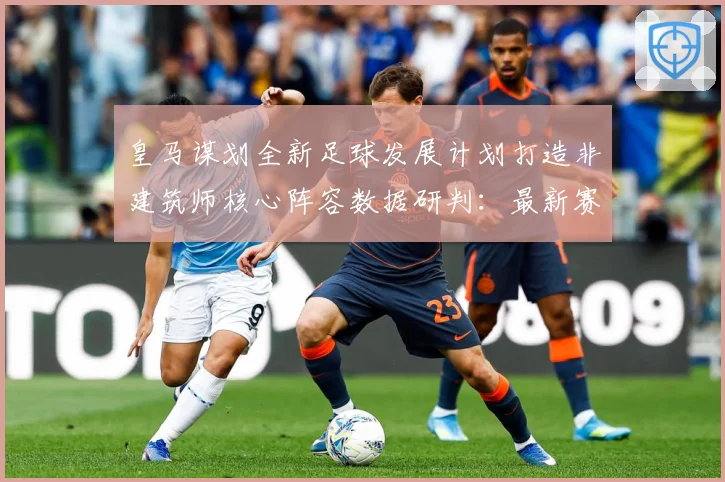 皇马谋划全新足球发展计划打造非建筑师核心阵容数据研判：最新赛事动态与深度分析