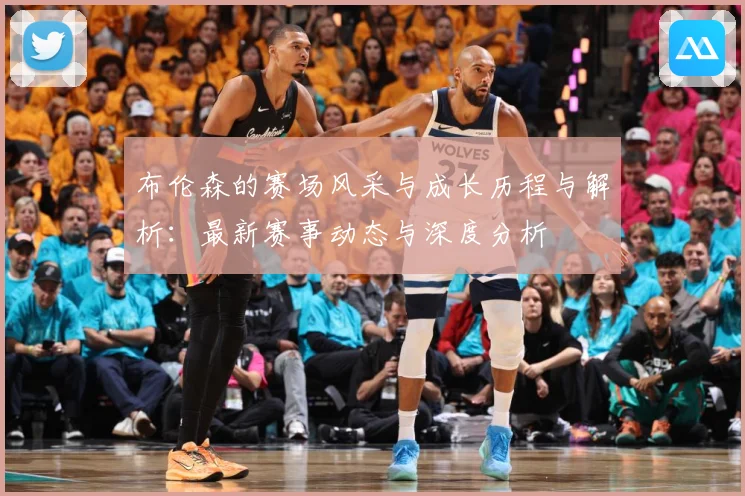 布伦森的赛场风采与成长历程与解析：最新赛事动态与深度分析