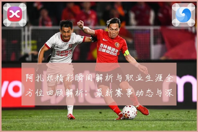 阿扎尔精彩瞬间解析与职业生涯全方位回顾解析：最新赛事动态与深度分析