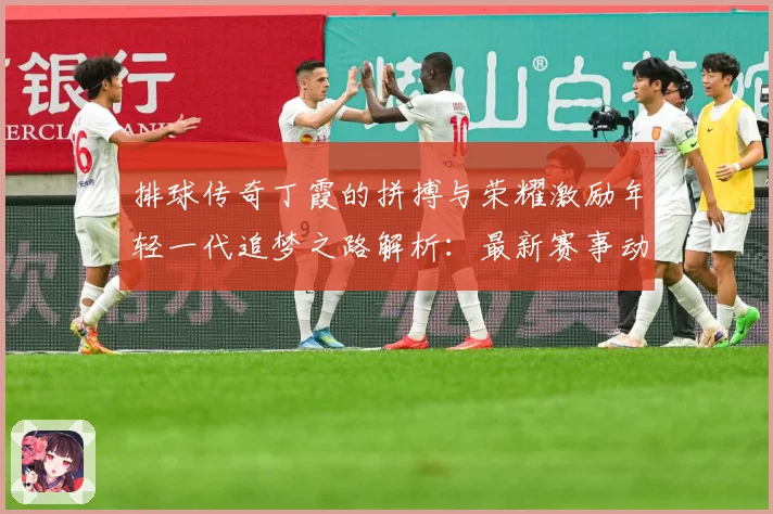 排球传奇丁霞的拼搏与荣耀激励年轻一代追梦之路解析：最新赛事动态与深度分析