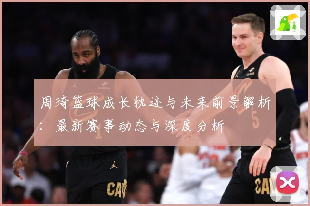 周琦篮球成长轨迹与未来前景解析：最新赛事动态与深度分析