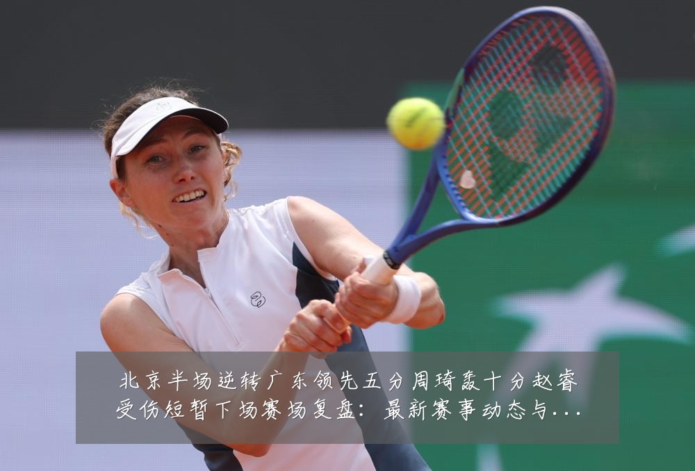 北京半场逆转广东领先五分周琦轰十分赵睿受伤短暂下场赛场复盘:最新赛事动态与深度分析