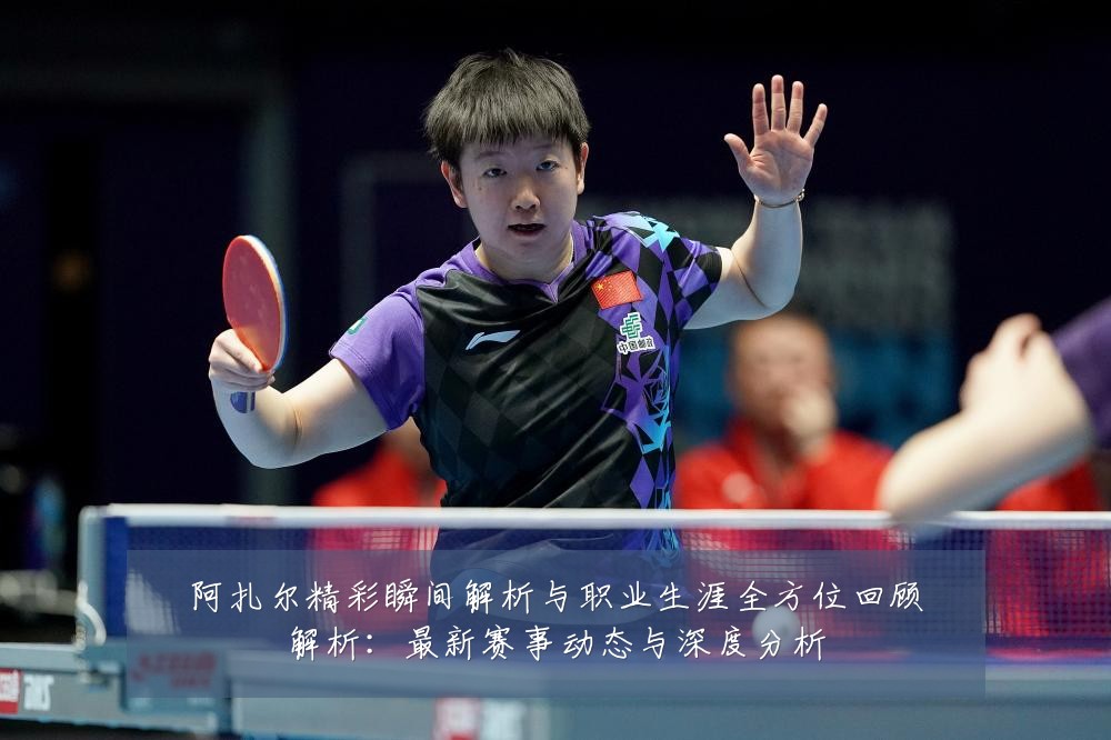 阿扎尔精彩瞬间解析与职业生涯全方位回顾解析:最新赛事动态与深度分析