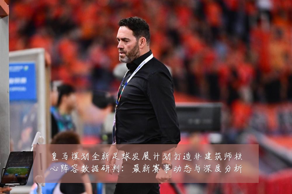 皇马谋划全新足球发展计划打造非建筑师核心阵容数据研判:最新赛事动态与深度分析