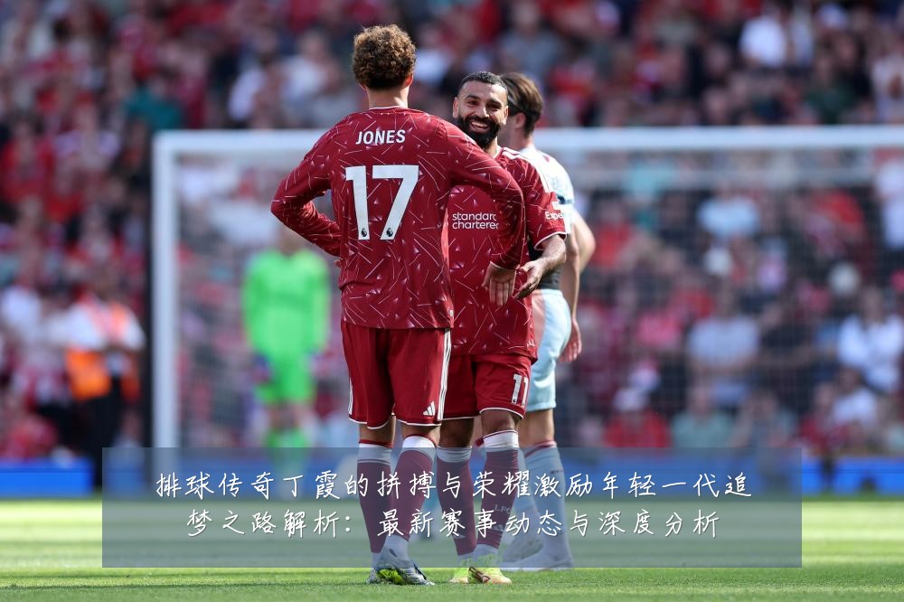 排球传奇丁霞的拼搏与荣耀激励年轻一代追梦之路解析:最新赛事动态与深度分析