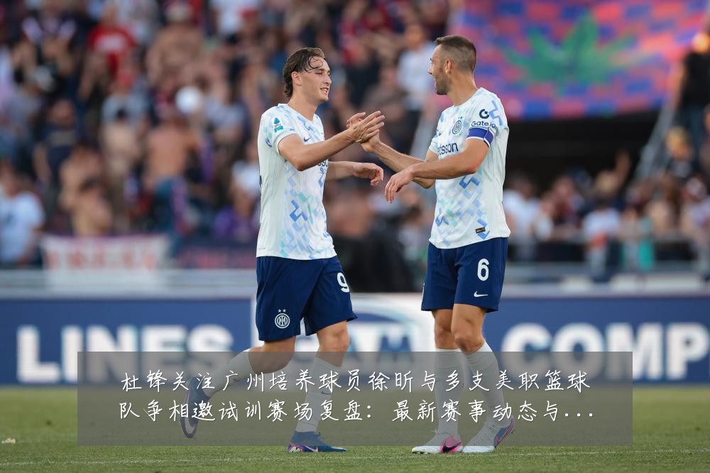 杜锋关注广州培养球员徐昕与多支美职篮球队争相邀试训赛场复盘:最新赛事动态与深度分析